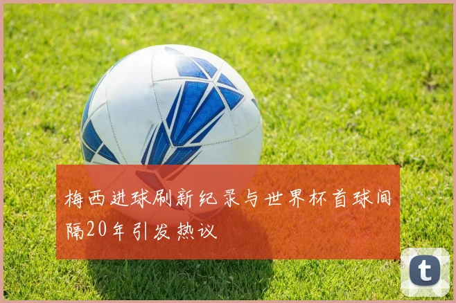 梅西进球刷新纪录与世界杯首球间隔20年引发热议