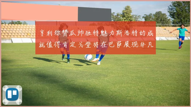 亨利称赞瓜帅独特魅力斯洛特的成就值得肯定戈登将在巴萨展现非凡才华