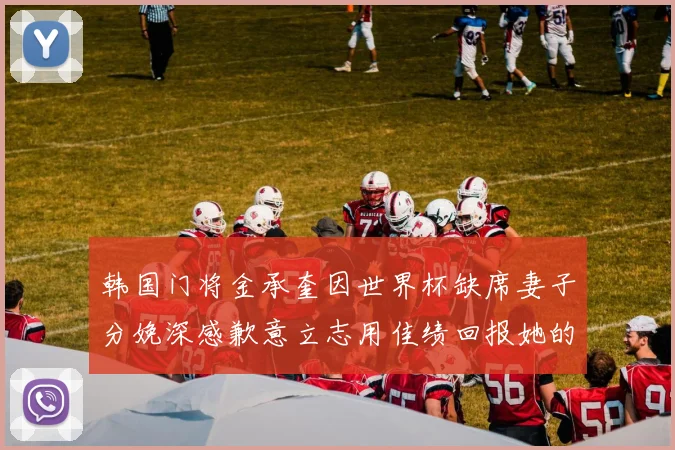 韩国门将金承奎因世界杯缺席妻子分娩深感歉意立志用佳绩回报她的支持