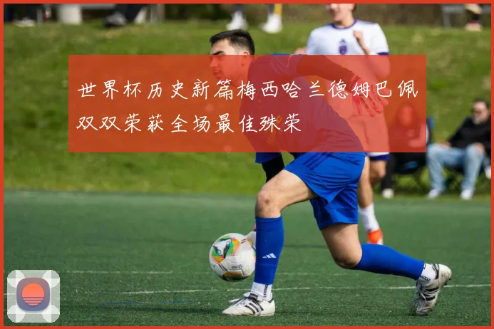 世界杯历史新篇梅西哈兰德姆巴佩双双荣获全场最佳殊荣