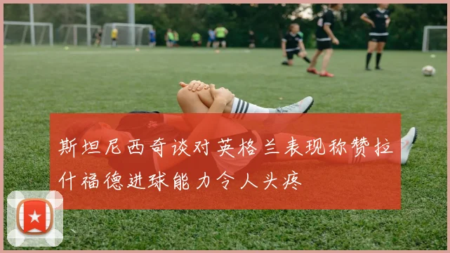 斯坦尼西奇谈对英格兰表现称赞拉什福德进球能力令人头疼