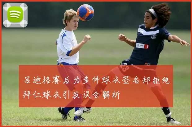 吕迪格赛后为多件球衣签名却拒绝拜仁球衣引发误会解析