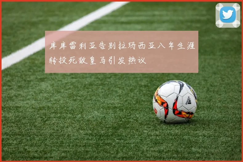 库库雷利亚告别拉玛西亚八年生涯转投死敌皇马引发热议