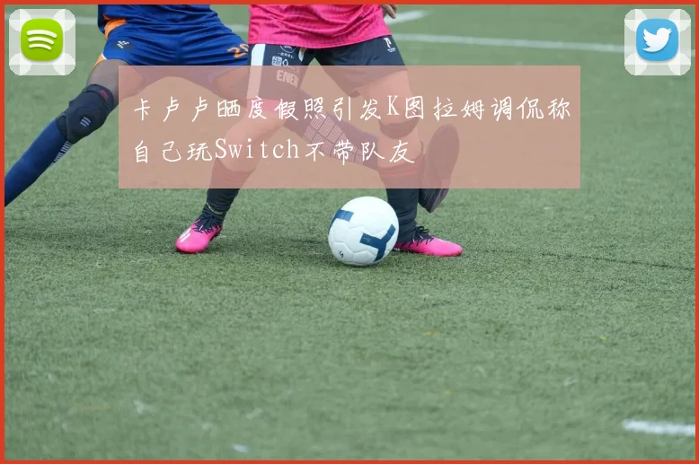 卡卢卢晒度假照引发K图拉姆调侃称自己玩Switch不带队友