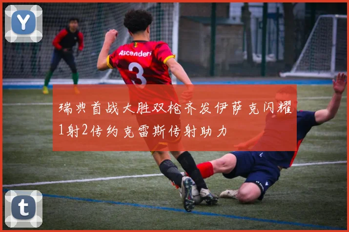 瑞典首战大胜双枪齐发伊萨克闪耀1射2传约克雷斯传射助力