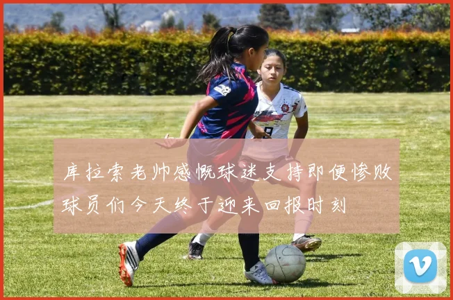 库拉索老帅感慨球迷支持即便惨败球员们今天终于迎来回报时刻