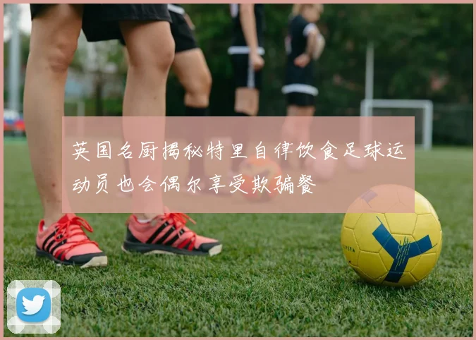 英国名厨揭秘特里自律饮食足球运动员也会偶尔享受欺骗餐