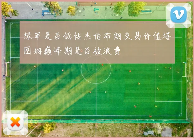 绿军是否低估杰伦布朗交易价值塔图姆巅峰期是否被浪费