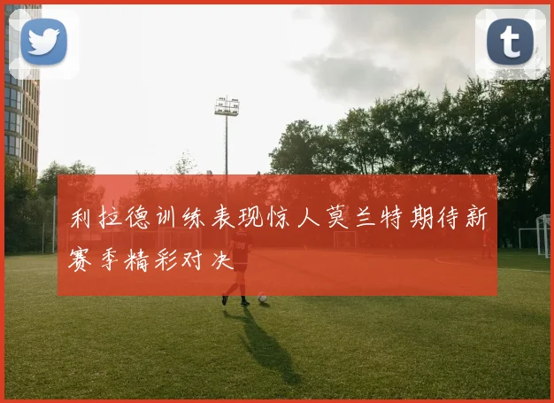 利拉德训练表现惊人莫兰特期待新赛季精彩对决