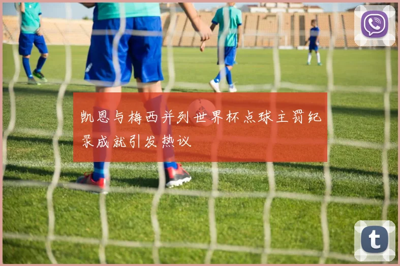 凯恩与梅西并列世界杯点球主罚纪录成就引发热议