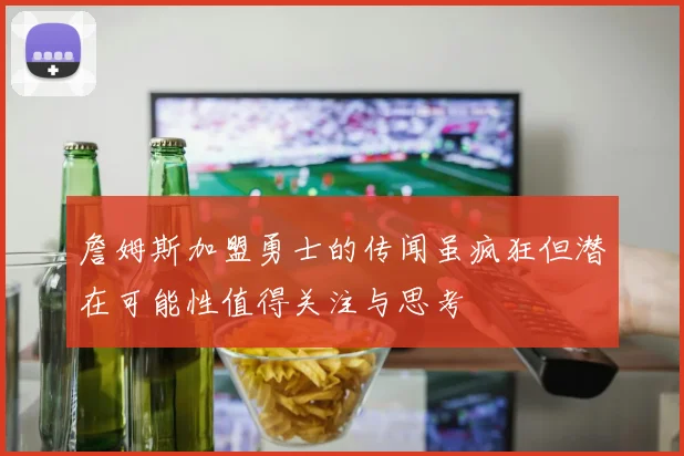 詹姆斯加盟勇士的传闻虽疯狂但潜在可能性值得关注与思考