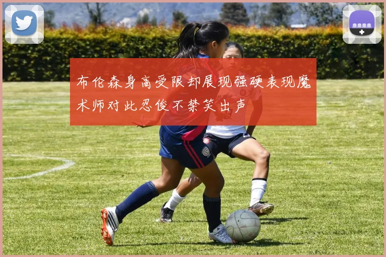 布伦森身高受限却展现强硬表现魔术师对此忍俊不禁笑出声