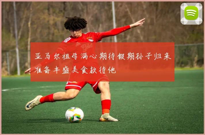 亚马尔祖母满心期待假期孙子归来准备丰盛美食款待他
