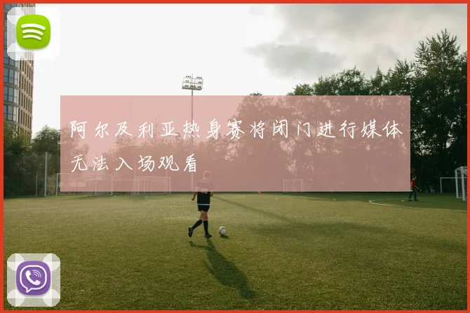 阿尔及利亚热身赛将闭门进行媒体无法入场观看