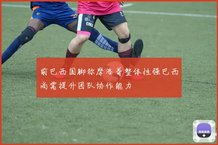 前巴西国脚称摩洛哥整体性强巴西尚需提升团队协作能力